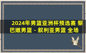 2024年男篮亚洲杯预选赛 黎巴嫩男篮 - 叙利亚男篮 全场录像